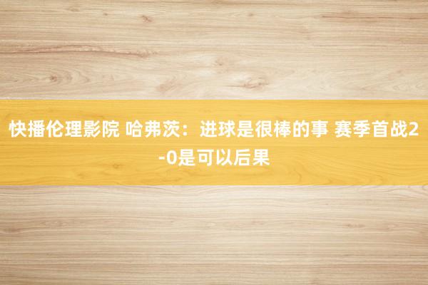 快播伦理影院 哈弗茨:进球是很棒的事 赛季首战2-0是可以后果