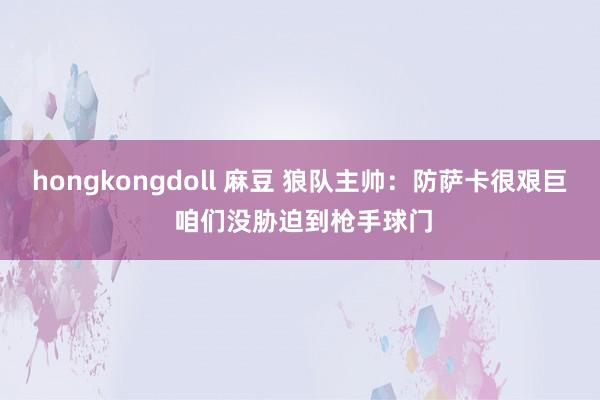 hongkongdoll 麻豆 狼队主帅:防萨卡很艰巨 咱们没胁迫到枪手球门