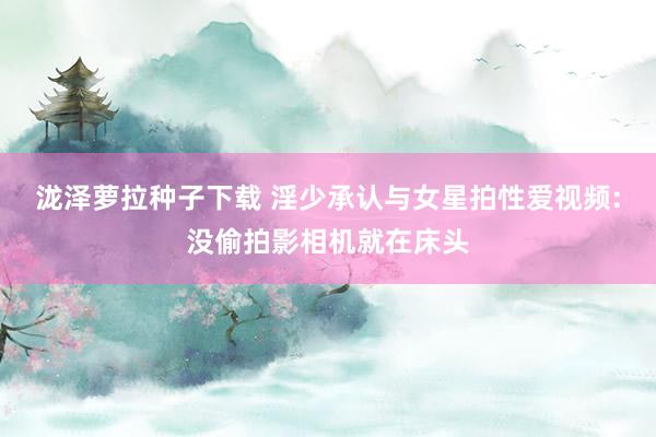 泷泽萝拉种子下载 淫少承认与女星拍性爱视频:没偷拍影相机就在床头
