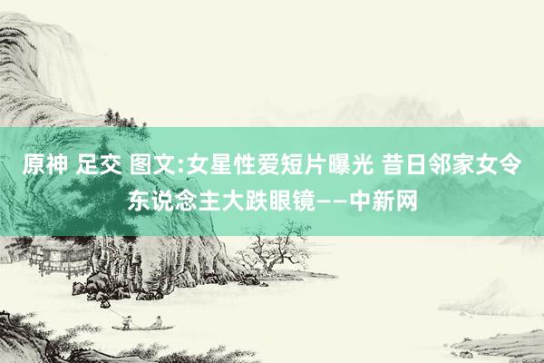 原神 足交 图文:女星性爱短片曝光 昔日邻家女令东说念主大跌眼镜——中新网