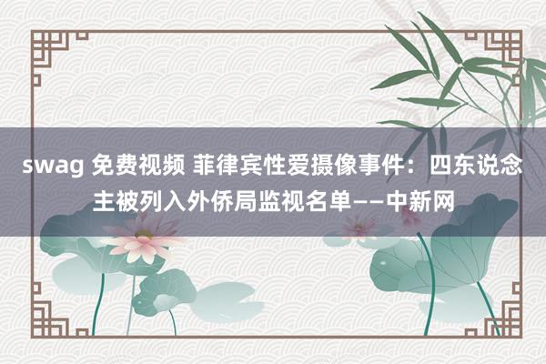 swag 免费视频 菲律宾性爱摄像事件：四东说念主被列入外侨局监视名单——中新网