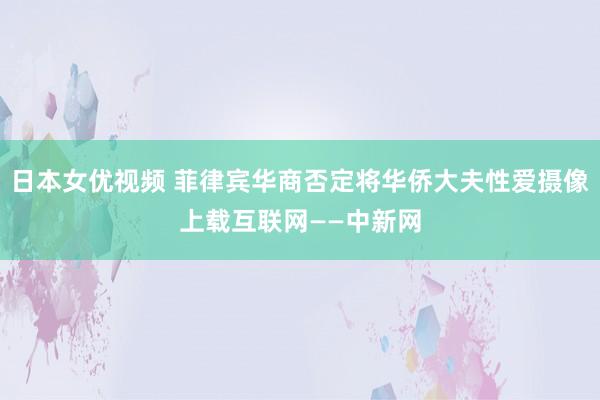 日本女优视频 菲律宾华商否定将华侨大夫性爱摄像上载互联网——中新网