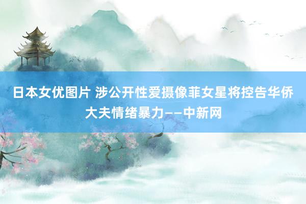 日本女优图片 涉公开性爱摄像　菲女星将控告华侨大夫情绪暴力——中新网