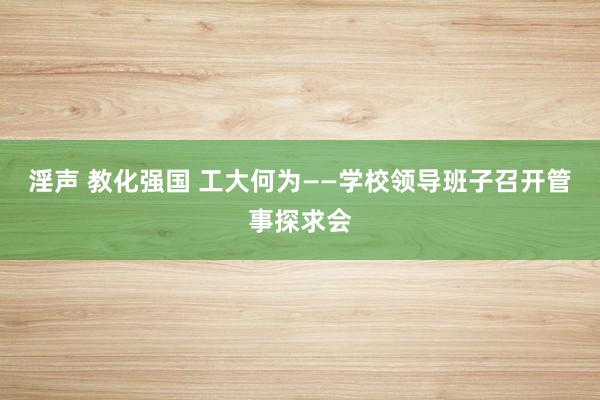淫声 教化强国 工大何为——学校领导班子召开管事探求会