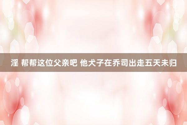 淫 帮帮这位父亲吧 他犬子在乔司出走五天未归
