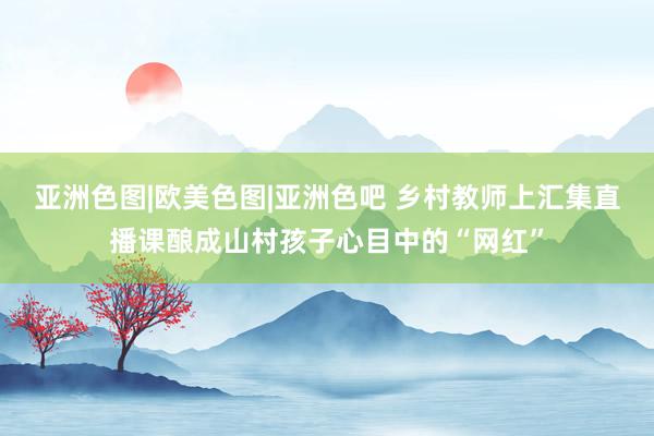 亚洲色图|欧美色图|亚洲色吧 乡村教师上汇集直播课酿成山村孩子心目中的“网红”