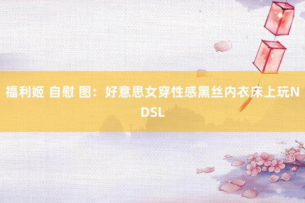 福利姬 自慰 图：好意思女穿性感黑丝内衣床上玩NDSL