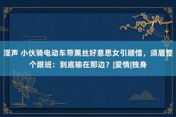 淫声 小伙骑电动车带黑丝好意思女引顾惜，须眉整个跟班：到底输在那边？|爱情|独身