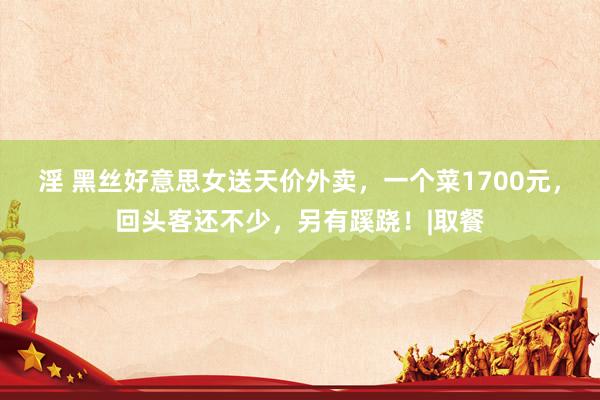 淫 黑丝好意思女送天价外卖，一个菜1700元，回头客还不少，另有蹊跷！|取餐