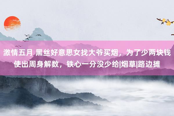 激情五月 黑丝好意思女找大爷买烟，为了少两块钱使出周身解数，铁心一分没少给|烟草|路边摊