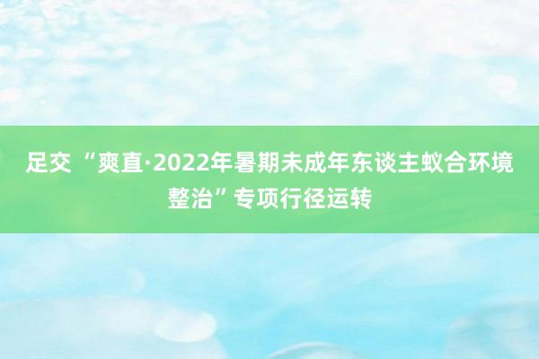 足交 “爽直·2022年暑期未成年东谈主蚁合环境整治”专项行径运转