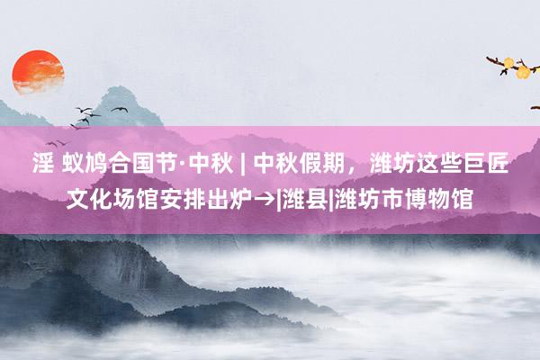淫 蚁鸠合国节·中秋 | 中秋假期，潍坊这些巨匠文化场馆安排出炉→|潍县|潍坊市博物馆