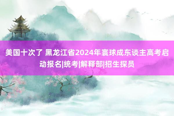 美国十次了 黑龙江省2024年寰球成东谈主高考启动报名|统考|解释部|招生探员
