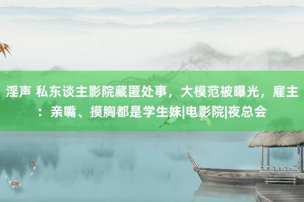 淫声 私东谈主影院藏匿处事，大模范被曝光，雇主：亲嘴、摸胸都是学生妹|电影院|夜总会