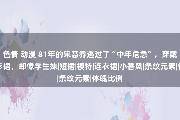 色情 动漫 81年的宋慧乔逃过了“中年危急”，穿戴条纹衬衫裙，却像学生妹|短裙|模特|连衣裙|小香风|条纹元素|体魄比例