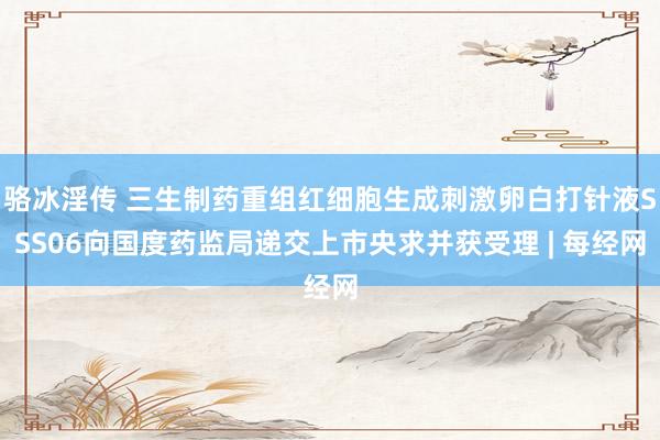 骆冰淫传 三生制药重组红细胞生成刺激卵白打针液SSS06向国度药监局递交上市央求并获受理 | 每经网