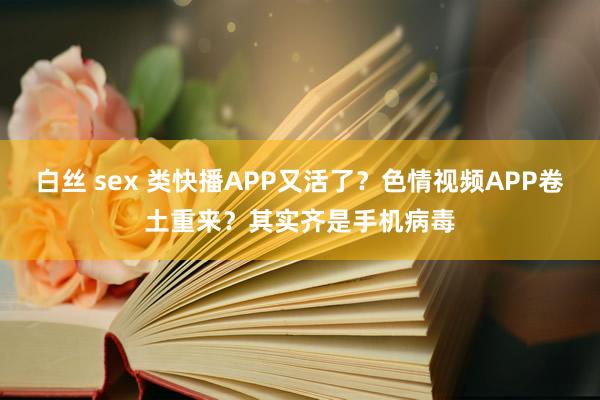 白丝 sex 类快播APP又活了？色情视频APP卷土重来？其实齐是手机病毒
