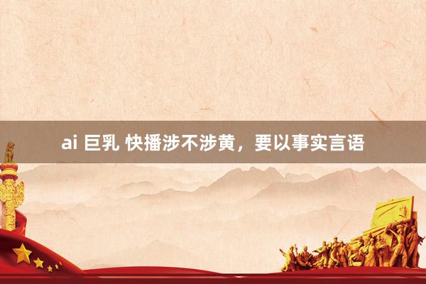 ai 巨乳 快播涉不涉黄，要以事实言语