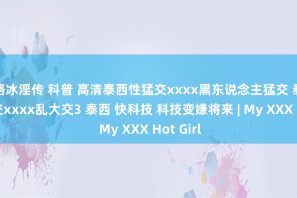骆冰淫传 科普 高清泰西性猛交xxxx黑东说念主猛交 泰西性猛交xxxx乱大交3 泰西 快科技 科技变嫌将来 | My XXX Hot Girl
