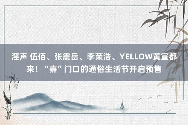 淫声 伍佰、张震岳、李荣浩、YELLOW黄宣都来！“嘉”门口的通俗生活节开启预售