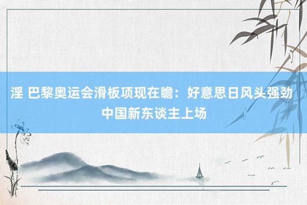 淫 巴黎奥运会滑板项现在瞻：好意思日风头强劲 中国新东谈主上场
