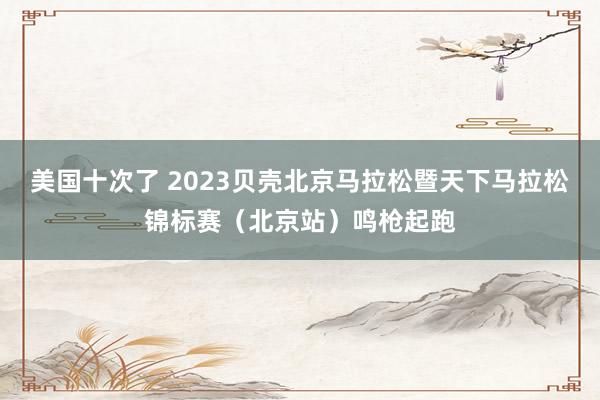 美国十次了 2023贝壳北京马拉松暨天下马拉松锦标赛（北京站）鸣枪起跑