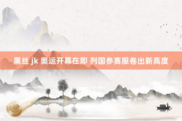 黑丝 jk 奥运开幕在即 列国参赛服卷出新高度