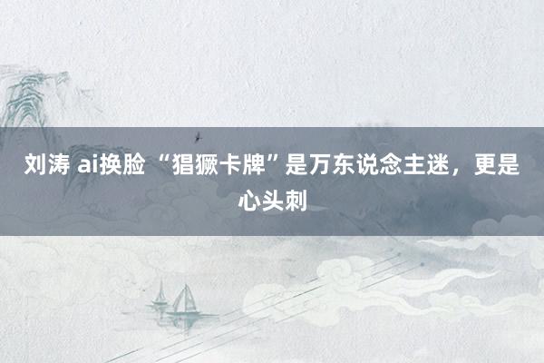 刘涛 ai换脸 “猖獗卡牌”是万东说念主迷，更是心头刺