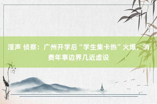 淫声 侦察：广州开学后“学生集卡热”火爆，消费年事边界几近虚设