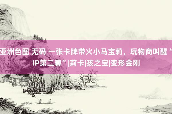 亚洲色图 无码 一张卡牌带火小马宝莉，玩物商叫醒“IP第二春”|莉卡|孩之宝|变形金刚