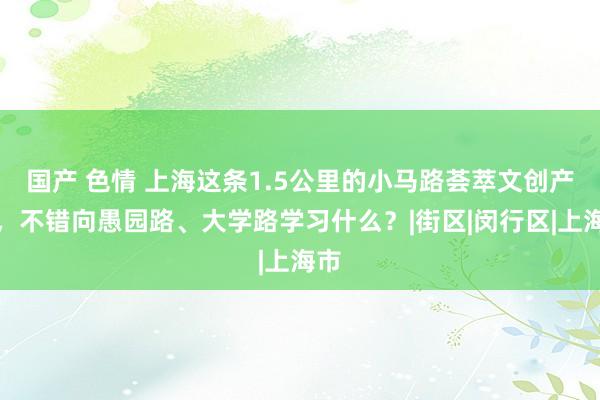 国产 色情 上海这条1.5公里的小马路荟萃文创产业，不错向愚园路、大学路学习什么？|街区|闵行区|上海市
