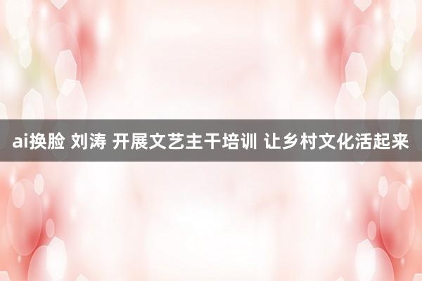 ai换脸 刘涛 开展文艺主干培训 让乡村文化活起来