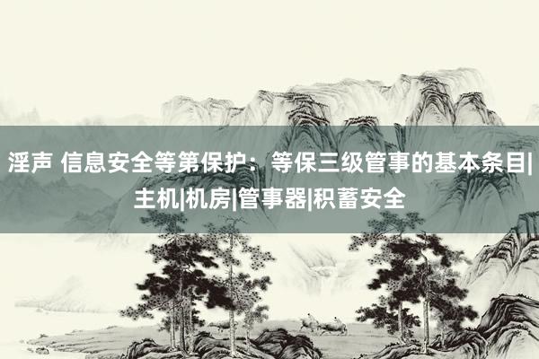 淫声 信息安全等第保护：等保三级管事的基本条目|主机|机房|管事器|积蓄安全