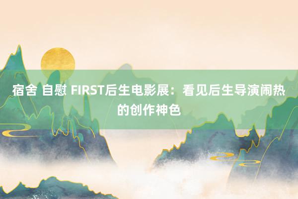 宿舍 自慰 FIRST后生电影展：看见后生导演闹热的创作神色