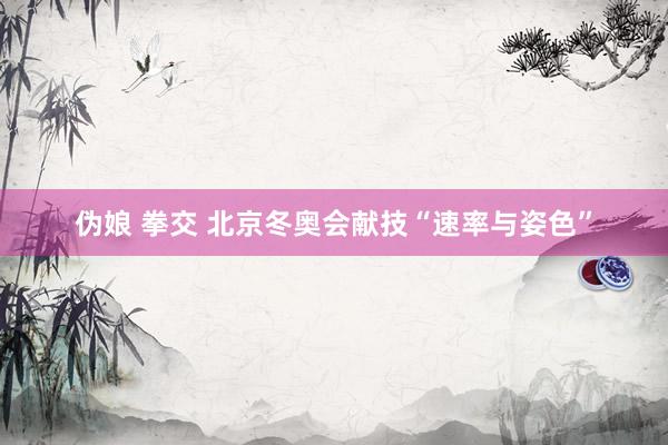 伪娘 拳交 北京冬奥会献技“速率与姿色”