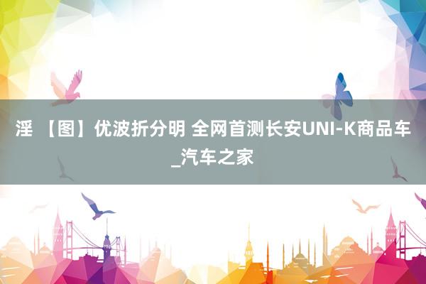 淫 【图】优波折分明 全网首测长安UNI-K商品车_汽车之家