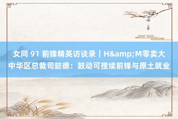 女同 91 前锋精英访谈录｜H&M零卖大中华区总裁司懿德：鼓动可捏续前锋与原土就业
